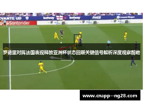 罗德里对阵法国表现释放亚洲杯状态回暖关键信号解析深度观察前瞻