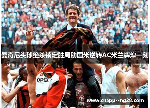 曼奇尼头球绝杀锁定胜局助国米逆转AC米兰辉煌一刻