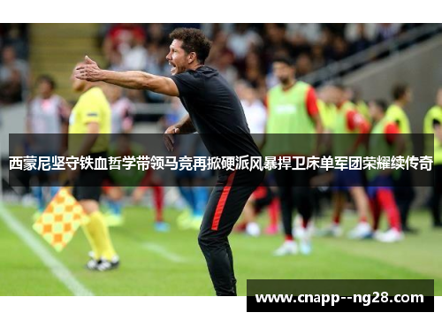 西蒙尼坚守铁血哲学带领马竞再掀硬派风暴捍卫床单军团荣耀续传奇 西蒙尼坚守铁血哲学带领马竞再掀硬派风暴捍卫床单军团荣耀续传奇