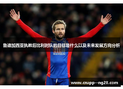 鲁迪加西亚执教后比利时队的目标是什么以及未来发展方向分析