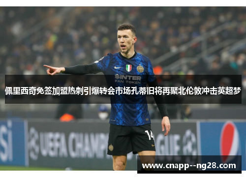 佩里西奇免签加盟热刺引爆转会市场孔蒂旧将再聚北伦敦冲击英超梦