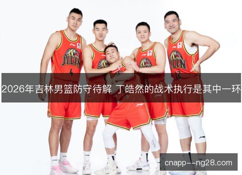 2026年吉林男篮防守待解 丁皓然的战术执行是其中一环